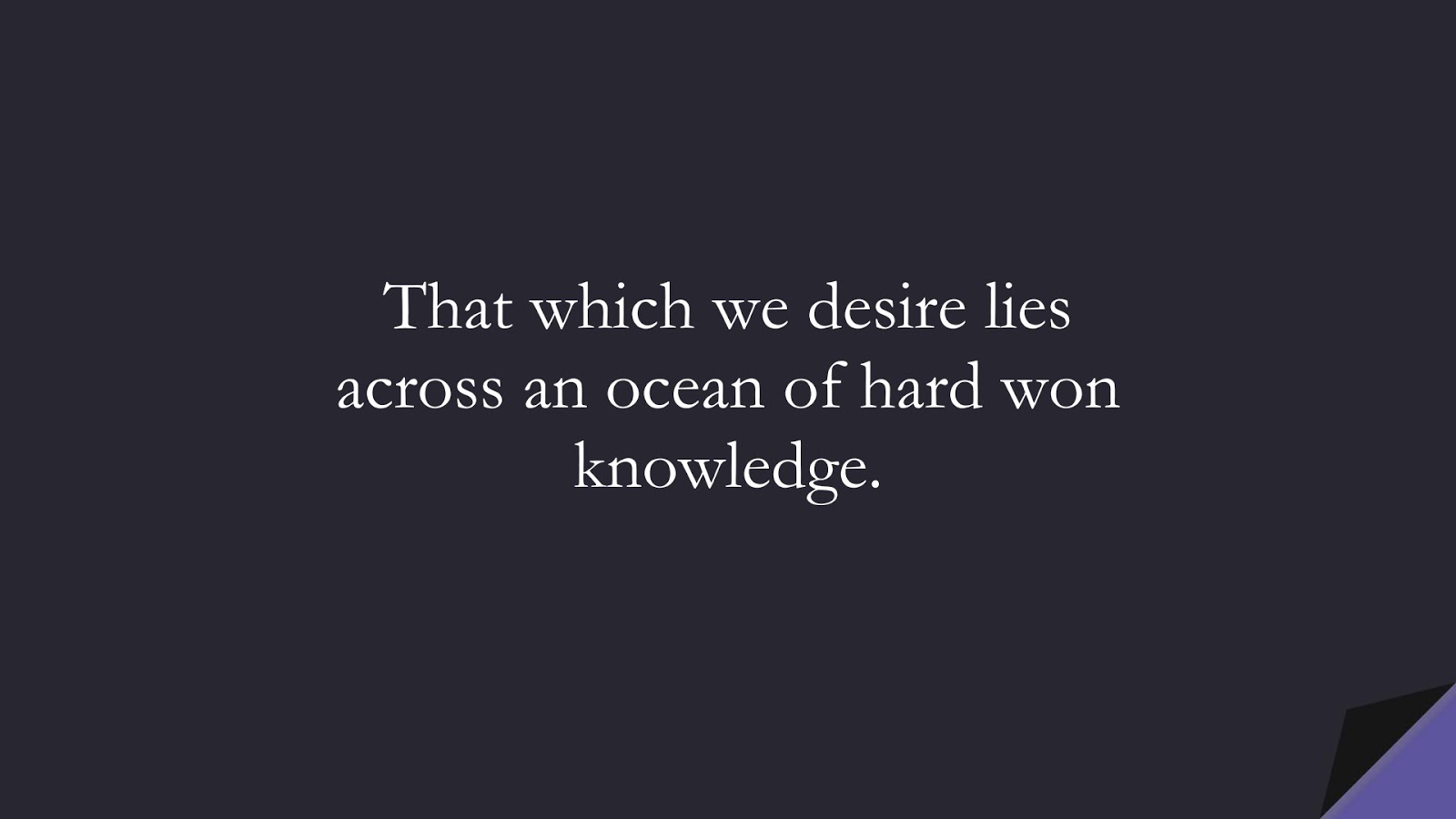 That which we desire lies across an ocean of hard won knowledge.FALSE