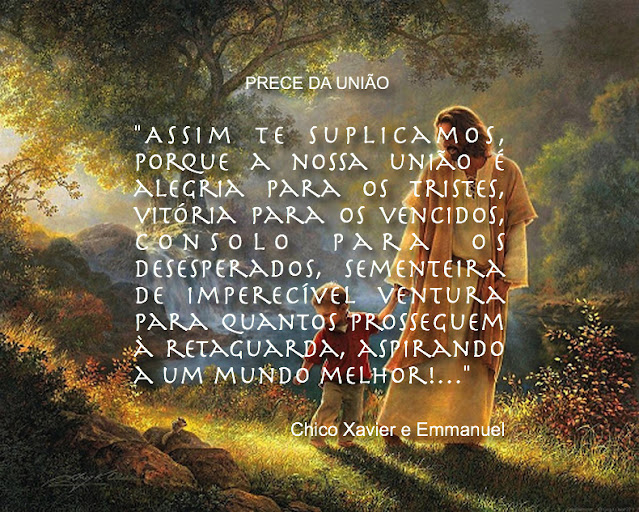 "Senhor Jesus, concedeste-nos o abençoado caminho da união contigo, desde a manjedoura iluminada até a ressurreição divina, com passagem pela cruz do trabalho e da renunciação, da fé viva e do testemunho santificante. 2 Viajores que somos na estrada redentora que a tua misericórdia nos desdobra, no campo da vida eterna, rogamos-te, ainda, luz para as nossas sombras, certeza para as nossas dúvidas, esclarecimento às nossas hesitações!  Auxilia-nos a aceitar o roteiro que teu amor infinito nos traça a benefício da paz e da felicidade de nós mesmos…  Que o sacrifício seja para nós uma bênção, a luta uma escola de aperfeiçoamento sublime, o serviço a oportunidade salvadora, o obstáculo o ensinamento maior, o sofrimento um mestre sábio e eficaz; que as nossas dores sejam emissárias de alegrias, que os espinhos da estrada permaneçam adornados de flores para os nossos corações e que os percalços e lágrimas da senda constituam renovadas esperanças para nossa alma sequiosa de tua luz!…  Assim te suplicamos, porque a nossa união é alegria para os tristes, vitória para os vencidos, consolo para os desesperados, sementeira de imperecível ventura para quantos prosseguem à retaguarda, aspirando a um mundo melhor!…  Desse modo, Senhor, agradecendo-te a caridade divina da paz com que nos felicitas a alma, neste dia de abençoada luz, esperamos que o teu amor viva em nós infinitamente e que a tua misericórdia nos acompanhe, em todos os passos da redenção espiritual, convictos, quanto estamos, de que em ti encontramos o Caminho, a Verdade e a Vida com eterna libertação.  Cumpra-se em nós a tua vontade, hoje e sempre."  -  Francisco Cândido Xavier e Emmanuel