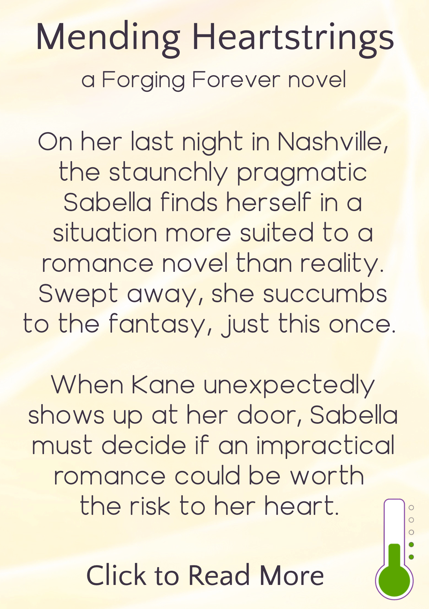 text description appearing on hover, reading: Mending Heartstrings, a Forging Forever novel. On her last night in Nashville, the staunchly pragmatic Sabella finds herself in a situation more suited to a romance novel than reality. Swept away, she succumbs to the fantasy, just this once. When Kane unexpectedly shows up at her door, Sabella must decide if an impractical romance could be worth the risk to her heart. Click to read more. Icon in bottom right indicating heat level is "sensual"