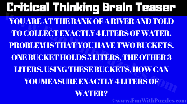 Critical Thinking Brain Teaser: YOU ARE AT THE BANK OF A RIVER AND TOLD TO COLLECT EXACTLY 4 LITERS OF WATER. PROBLEM IS THAT YOU HAVE TWO BUCKETS. ONE BUCKET HOLDS 5 LITERS, THE OTHER 3 LITERS. USING THESE BUCKETS, HOW CAN YOU MEASURE EXACTLY 4 LITERS OF WATER?