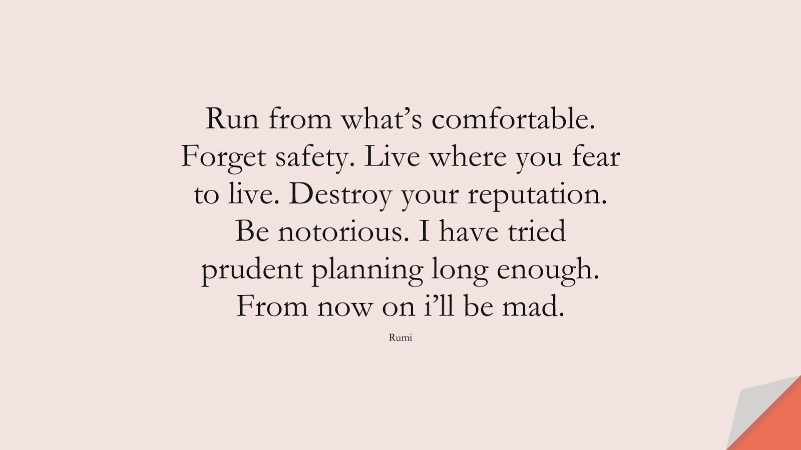 Run from what’s comfortable. Forget safety. Live where you fear to live. Destroy your reputation. Be notorious. I have tried prudent planning long enough. From now on i’ll be mad. (Rumi);  #FearQuotes