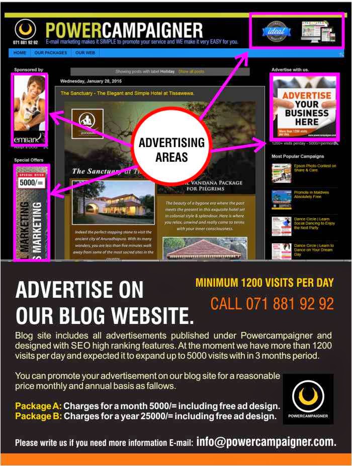 Blog site includes all advertisements published under Powercampaigner and designed with SEO high ranking features. At the moment we have more than 1200 visits per day and expected it to expand up to 5000 visits with in 3 months period.   You can promote your advertisement on our blog site for a reasonable  price monthly and annual basis as fallows.  Package A: Charges for a month 5000/= including free ad design. Package B: Charges for a year 25000/= including free ad design.