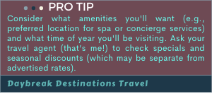 Pro Tip: Consider what amenities you'll want (e.g., preferred location for spa or concierge services) and what time of year you'll be visiting.  Ask your travel agent (that’s me!) to check specials and seasonal discounts (which may be separate from advertised rates).