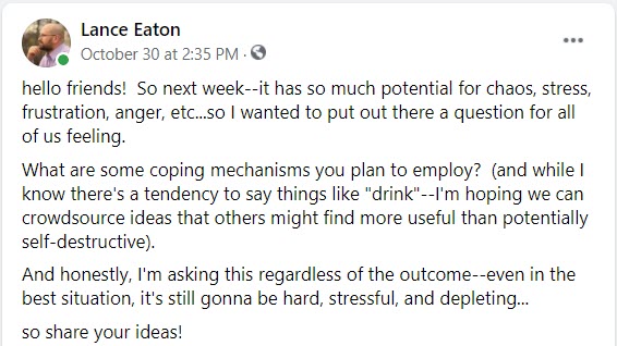 Text reads:  "hello friends!  So next week--it has so much potential for chaos, stress, frustration, anger, etc...so I wanted to put out there a question for all of us feeling.    What are some coping mechanisms you plan to employ?  (and while I know there's a tendency to say things like "drink"--I'm hoping we can crowdsource ideas that others might find more useful than potentially self-destructive).    And honestly, I'm asking this regardless of the outcome--even in the best situation, it's still gonna be hard, stressful, and depleting..."