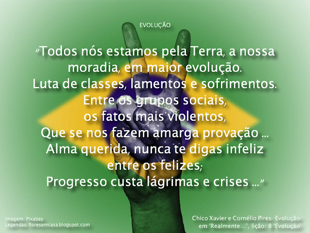 "Todos nós estamos pela Terra, a nossa moradia, em maior evolução.  Luta de classes, lamentos e sofrimentos.  Entre os grupos sociais, os fatos mais violentos,  Que se nos fazem amarga provação …  Alma querida, nunca te digas infeliz entre os felizes;  Progresso custa lágrimas e crises.  E teu corpo é sublime santuário em que vives e moras.  Em que o trabalho se te é fonte de incentivo e sólida alegria;  Em que o Senhor te concede o pão de cada dia entre as auroras …  E se guerra nos agredir, da qual nada sabemos,  Guerra que nunca desejamos e da qual nós não cremos,  Mas que um dia pode acontecer …  Então demonstremos a fé que nos conduz,  Trabalharemos, serviremos, compreenderemos e perdoaremos …  Praticando os ensinos sagrados de Jesus." - Chico Xavier e Cornélio Pires