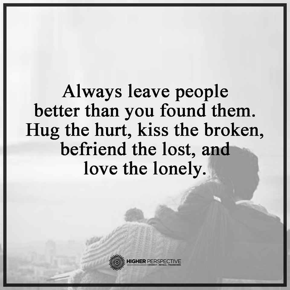 Always leave People better than you found them Hug the hurt kiss the broken befriend the lost and love the lonely