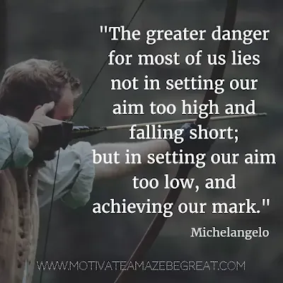 40 Most Powerful Quotes and Famous Sayings In History:  "The greater danger for most of us lies not in setting our aim too high and falling short; but in setting our aim too low, and achieving our mark." - Michelangelo