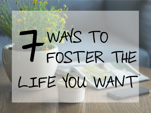 7 WAYS TO FOSTER THE LIFE YOU WANT