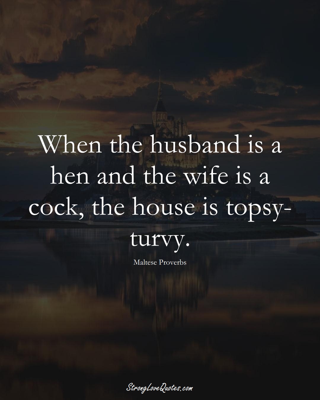 When the husband is a hen and the wife is a cock, the house is topsy-turvy. (Maltese Sayings);  #EuropeanSayings