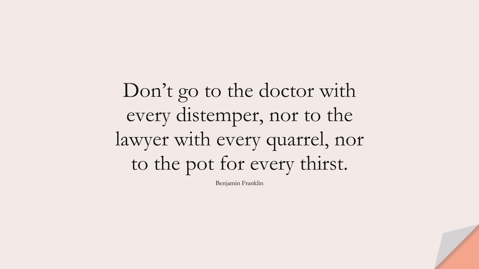 Don’t go to the doctor with every distemper, nor to the lawyer with every quarrel, nor to the pot for every thirst. (Benjamin Franklin);  #BeingStrongQuotes