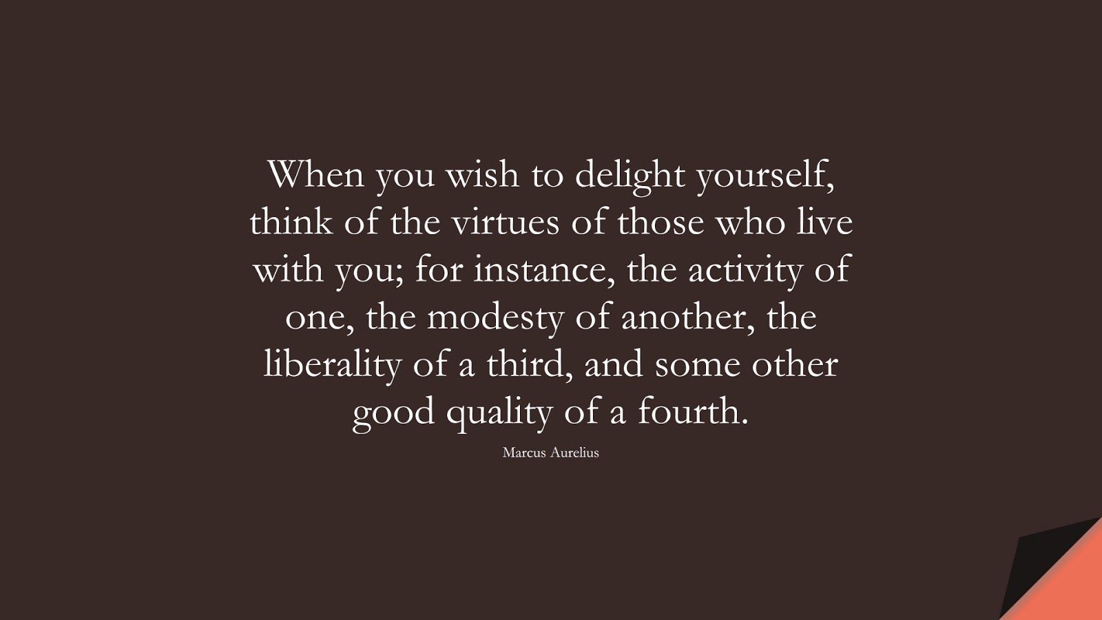 When you wish to delight yourself, think of the virtues of those who live with you; for instance, the activity of one, the modesty of another, the liberality of a third, and some other good quality of a fourth. (Marcus Aurelius);  #MarcusAureliusQuotes