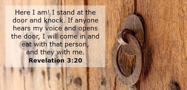  Here I am! I stand at the door and knock. If anyone hears my voice and opens the door, I will come in and eat with that person, and they with me.