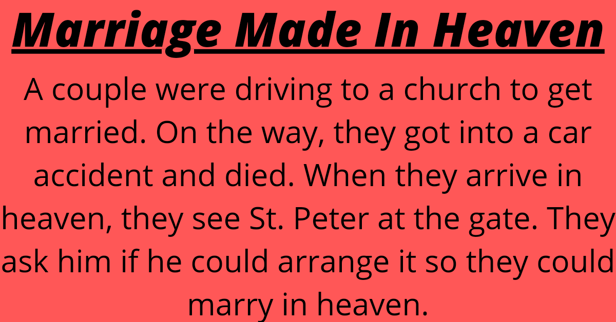 A couple were driving to a church to get married. On the way, they got into a car accident and died. When they arrive in heaven, they see St. Peter at the gate. They ask him if he could arrange it so they could marry in heaven. St. Peter tells them that he'll do his best to work on it for them.    Three months pass by and the couple hear nothing. They bump into St. Peter and ask him about the marriage.    He says, "I'm still working on it."    Two years pass by and no marriage.    St. Peter again assures them that he's working on it.    Finally after twenty long years, St. Peter comes running with a priest and tells the couple it's time for their wedding.    The couple marry and live happily for a while. But after a few months the couple go and find St. Peter and tell him things are not working out, and that they want to get a divorce.    "Can you arrange it for us?" they ask.    St. Peter replies, "Are you kidding?! It took me twenty years to find a priest up here. How am I gonna find you a lawyer?"