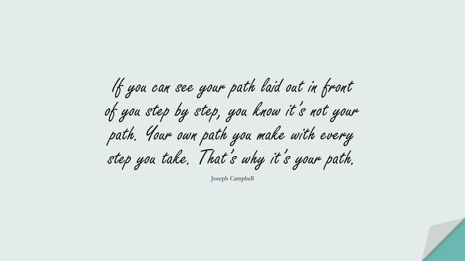 If you can see your path laid out in front of you step by step, you know it’s not your path. Your own path you make with every step you take. That’s why it’s your path. (Joseph Campbell);  #BeYourselfQuotes