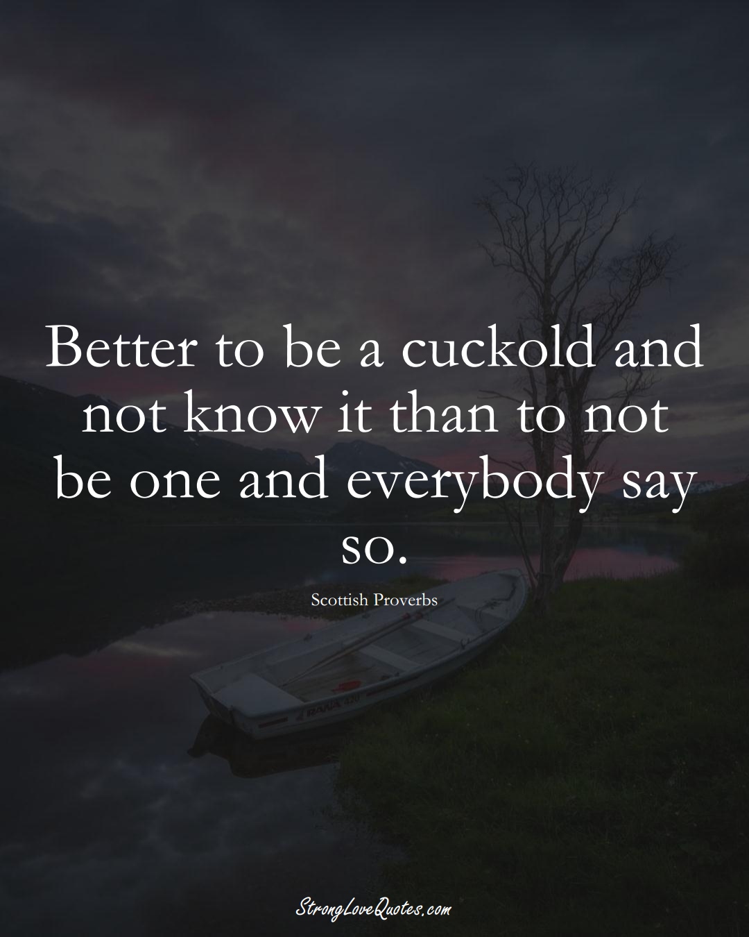 Better to be a cuckold and not know it than to not be one and everybody say so. (Scottish Sayings);  #EuropeanSayings