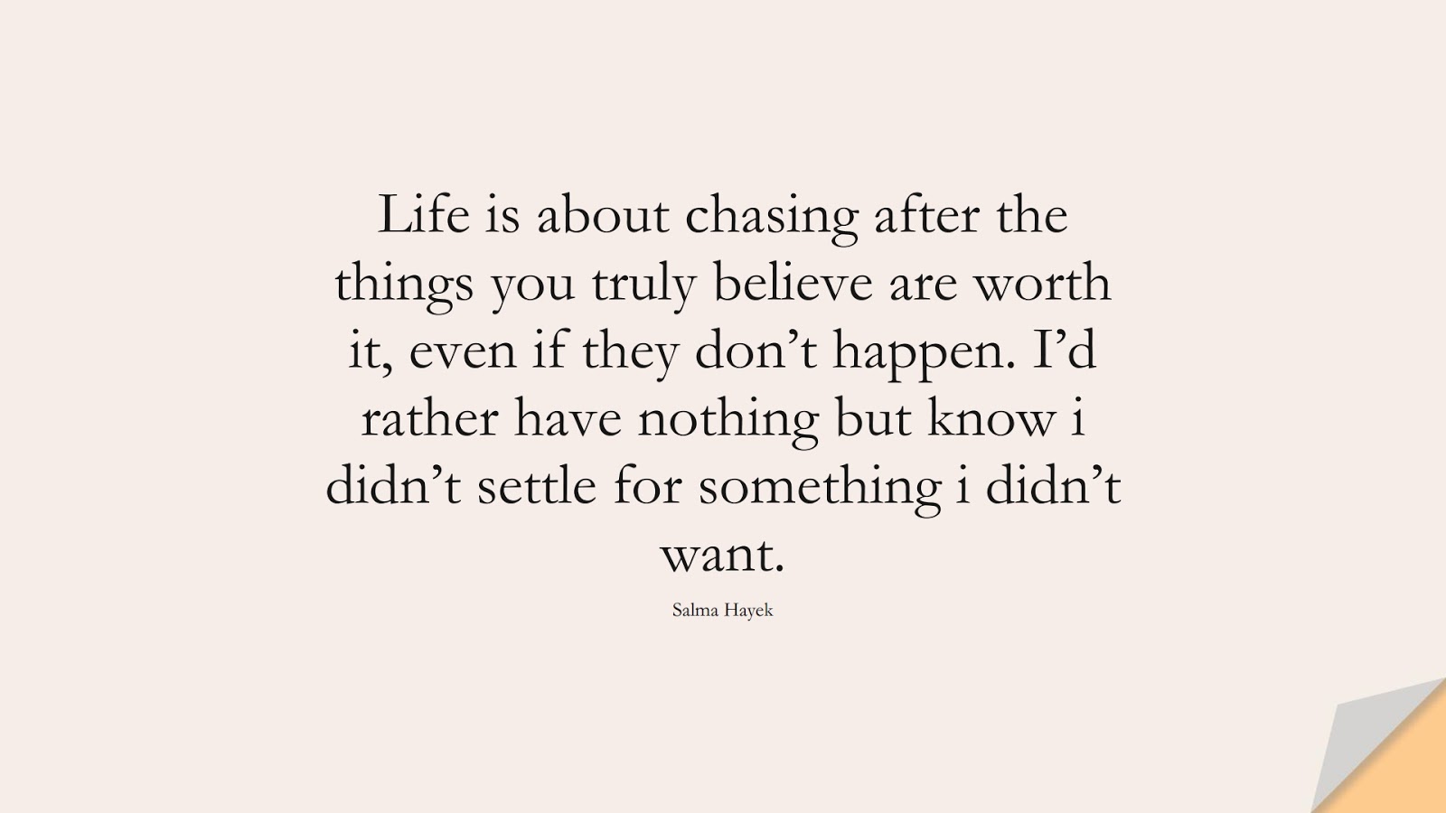 Life is about chasing after the things you truly believe are worth it, even if they don’t happen. I’d rather have nothing but know i didn’t settle for something i didn’t want. (Salma Hayek);  #InspirationalQuotes