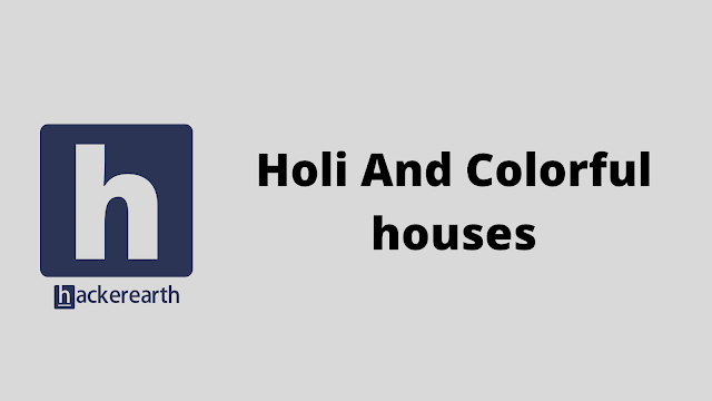 HackerEarth Holi And Colorful houses problem solution