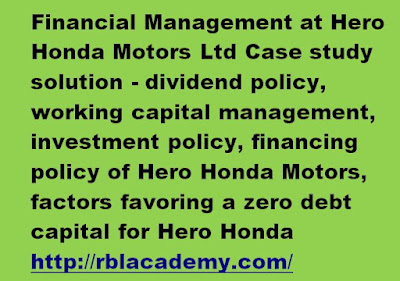 Q1. Is the financing policy of Hero Honda Motors satisfactory? How is the unlevered capital structure of the firm justified?  The financing policy of Hero Honda Motors Ltd. shows that its capital structure is mainly composed of equity and very less debt. This can be understood from a comparatively low debt-equity ratio of the company.  The debt equity ratio of hero Honda is continuously decreasing over the years. It is lowest in 2006, which is 0.09. As compared to the competitor Bajaj Auto ltd. the debt equity ratio is very low.  Debt Equity Ratio = Total Liabilities / Shareholder’s equity  This is a satisfactory policy, as company has lesser liabilities from outside and more of the finances from inside sources only.  The most common disadvantage to the use of debt is the financial distress that debt can exert on a company. Companies that have a high debt-to-equity ratio in their capital structure may see an increased risk in potential bankruptcy.  Hence the shareholder’s equity is more than total liabilities. Low debt equity ratio indicates low financial risk. Low liabilities shows that financial risk associated with the company in terms of fixed cost obligation of paying interest to outside parties is negligible. Unlevered capital structure firm is financed by equity only. The zero debt policy is compensated by large shareholder’s equity. Since Hero Honda Motors ltd. is very famous and profitable company, the number of shareholders is large in number. Since it is a Joint Venture, funds and financing activities both are needed in excess. In a joint venture the number of employees is large; hence more money is needed to feed them. But company has fulfilled it needs beautifully. 2. What are the factors that are favoring a zero debt capital for the company? Is it always beneficial to have a low debt in the capital structure?  A Zero debt company is one which has not borrowed any money from banks, financial institutions or others for long or medium term requirements or for working capital. Since there's no debt, the company will have no commitment for repayment or servicing of interest The financing mix of Hero Honda has decreased from 2001 to 2006, which shows the company is doing quietly very well, whereas the debt equity ratio of competitive company Bajaj auto limited has shown increase in the successive years. A company's reasonable, proportional use of debt and equity to support its assets is a key indicator of balance sheet strength. A healthy capital structure that reflects a low level of debt and a corresponding high level of equity is a very positive sign of investment quality. The factors that are supporting zero debt capital of the company are:   •	Sufficient amount of equity share capital. •	High profit earning, and an increasing rate every year, provide more money to the company.   •	The company has very less liability in the form of debt; hence whole profit can be easily employed back in the company. 3. Is investment policy driving the growth of the firm? What are the key issues that the investment policy of the company is trying to address?  Yes, we can say that investment policy is driving the growth of Hero Honda; as we observed from the case that finance managers use different combinations of various polices to meet the financial requirements of the company at least cost and risk and for the long term benefit of the company like expansion , increasing the plant capacity in case of to meet the market demand and sustain its market share and leadership in the automobile sector of India The key issues that the investment policies of the company addresses are:   •	Meeting the current growing market demand in short term. •	Increasing the plant capacity for expansion. •	Establishment of new plants in the country keeping in mind the long term demand in future.   •	To improve its efficiency and to cut down the cost, by investing for augmenting its welding capacity.   •	Investment in new and latest technology will enable, the company to cater to future market demand and consolidate its market. 5. Is the dividend policy of the firm appropriate? What factors determine the existing dividend policy of the firm?  Yes, the dividend policy of the firm is appropriate as there is an increasing trend in the price of the shares of Hero Honda Motors Ltd. which shows that the trust of the investors and the profit of the company are gradually increasing. The company has performed well increasing the shareholders’ value. The decisions relating to the Dividend of the Shares is justified as the company is rolling out 1000% dividend per share for the third year in succession. Also the dividend per share on the company’s share is 20. The company is following a liberal dividend policy.