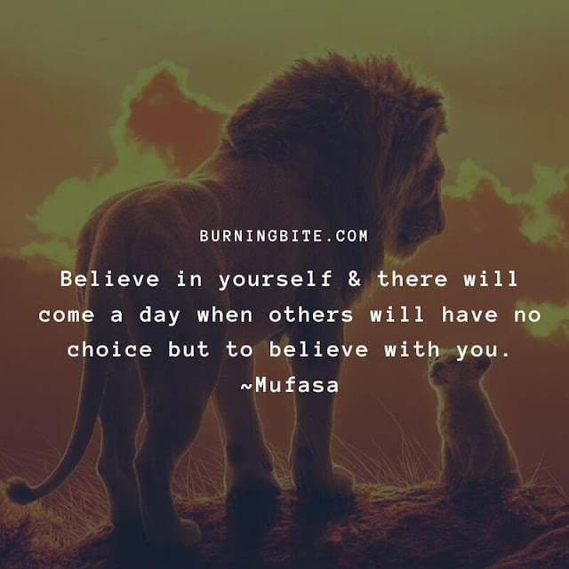 Believe in yourself & there will come a day when others will have no choice but to believe with you. ~Mufasa Believe in yourself & there will come a day when others will have no choice but to believe with you. ~Mufasa