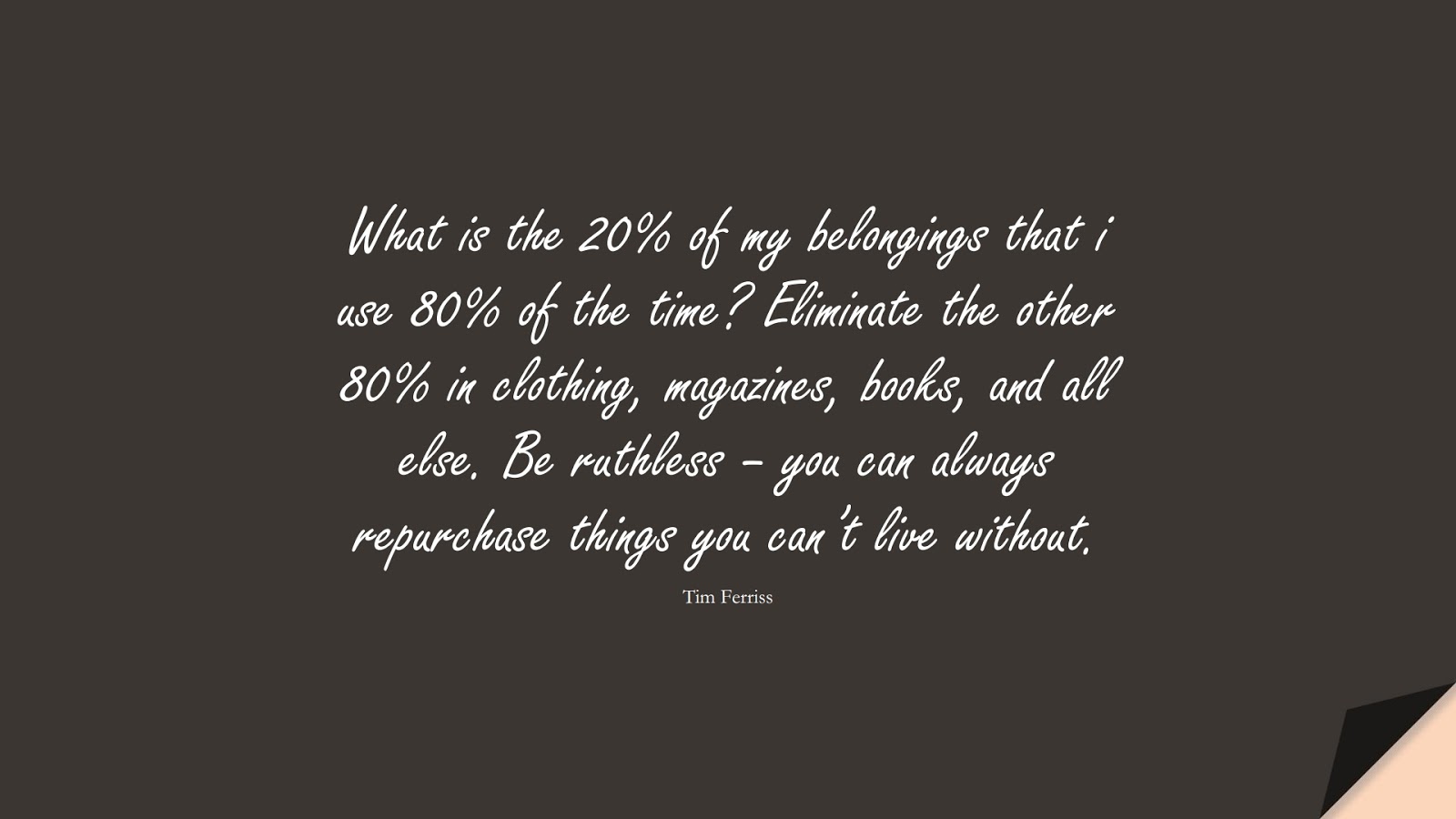 What is the 20% of my belongings that i use 80% of the time? Eliminate the other 80% in clothing, magazines, books, and all else. Be ruthless – you can always repurchase things you can’t live without. (Tim Ferriss);  #TimFerrissQuotes