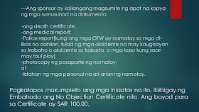 Sometimes, OFWs and families are getting into inevitable situations like a loss of loved ones who work abroad. If your OFW family or relative died overseas, here is the procedure provided by the DFA. Take note that this procedure is only applied to documented overseas Filipino workers in Saudi Arabia only. Whether they died a natural cause or under unfavorable circumstances, it is very important that their remains be repatriated immediately Ads Sponsored Links Should such a thing happen, according to the Philippine Embassy in Riyadh, here is the procedure to be followed: 1. The sponsor should inform the family of the deceased of the death and secure a Letter of Acceptance for remains. 2. The sponsor should secure the medical report and death notification of the deceased from the hospital where the Filipino died or where his remains were brought to. 3. The sponsor should report the death to the Police station having jurisdiction over the case to obtain its endorsement for the issuance of the death certificate of the deceased. 4. The sponsor should submit to the Embassy four (4) copies each of the following documents: the death certificate; the medical report; the Police Report (if the Filipino died of unnatural causes, such as work-related or road traffic accidents, or cases wherein there was foul play) photocopy of the passport of the deceased; and list of the personal belongings of the deceased. 5. After completion of these requirements, the Embassy will then issue its No Objection Certificate. The fee for the Certificate is SAR 100.00. 6. The sponsor of the deceased will then present the Embassy’s No Objection Certificate to the concerned Police authorities to the secure the following letters from the said office: the Saudi Passport Office; the hospital morgue; the airport; the Immigration Office; the Customs Office; and the cargo company. 7. The sponsor must go to the Passport Office for the issuance of the exit visa of the deceased. 8. The sponsor should proceed to the airline and the cargo company to secure the flight booking and to arrange the shipment of the personal belongings of the deceased to the Philippines. 9. The sponsor should then inform the Embassy of the confirmed flight details of the shipment of the remains of the deceased. 10. The sponsor will proceed to the Hospital morgue for the release of the human remains of the deceased for transport to the airport. For further inquiries, please contact telephone number (009661) 480-3662 or send an email to atn-remains@riyadhpe.com or sor@philembassy-riyadh.org. Please note that it is the employer who is primarily responsible to process the above-stated documents. The Saudi Labor Law, Article 40, states that : The employer shall bear the costs of the foreign workman’s recruitment, the fees for issuance and renewal of his residence and work permits, as well as the attendant delay fines, profession change fees, exit and re-entry visa fees, and return ticket to the workman’s homeland upon termination of the relationship between the two parties. The workman shall bear the costs of his return to his homeland if he is found unfit for work or if he wishes to return home in the absence of a legitimate reason. The employer shall bear the cost of transferring the services of the workman he wishes to employ. The employer shall bear the cost of repatriating the dead body of the workman to the location where the contract has been concluded or the workman recruited, except where the dead workman’s body is buried in the Kingdom with the approval of his family. The employer shall be relieved of this duty if the General Organization for Social Insurance assumes this obligation. Filed under the category of OFW, work abroad.work abroad, DFA, documented, repatriated,Saudi Arabia