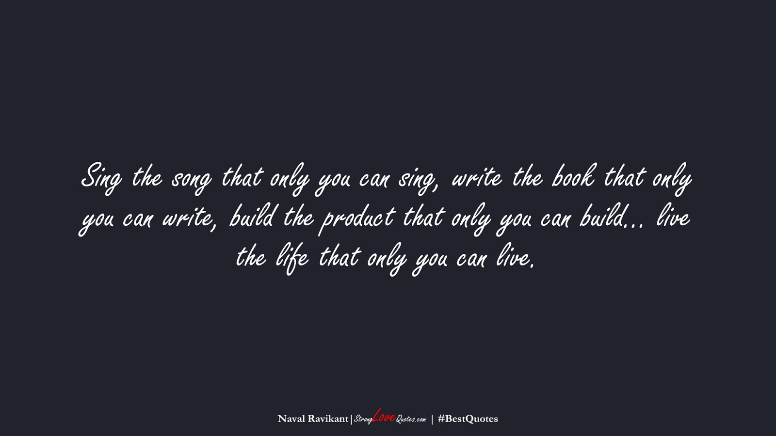 Sing the song that only you can sing, write the book that only you can write, build the product that only you can build… live the life that only you can live. (Naval Ravikant);  #BestQuotes