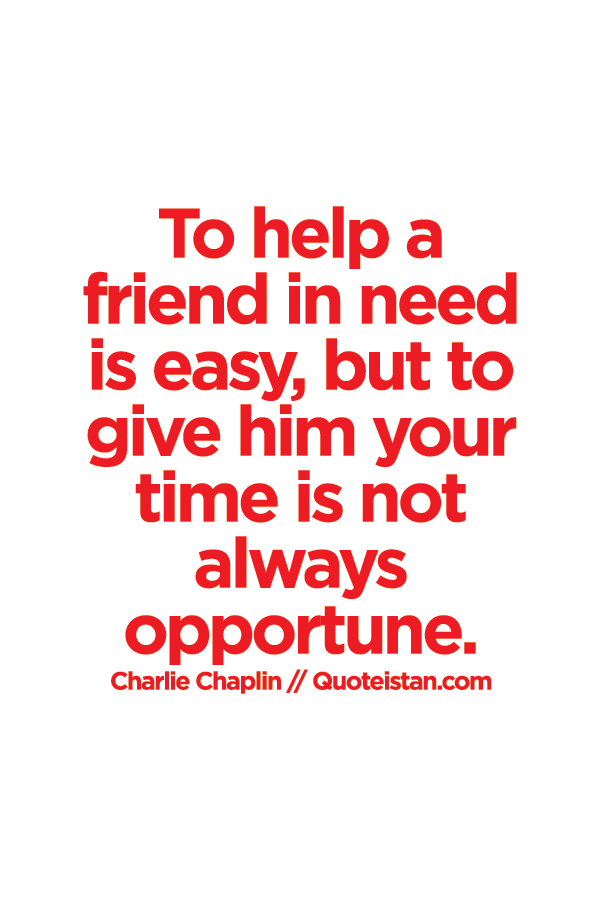 To help a friend in need is easy, but to give him your time is not always opportune.