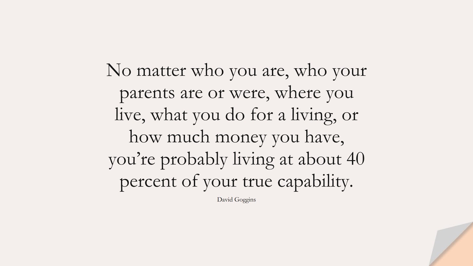No matter who you are, who your parents are or were, where you live, what you do for a living, or how much money you have, you’re probably living at about 40 percent of your true capability. (David Goggins);  #BestQuotes