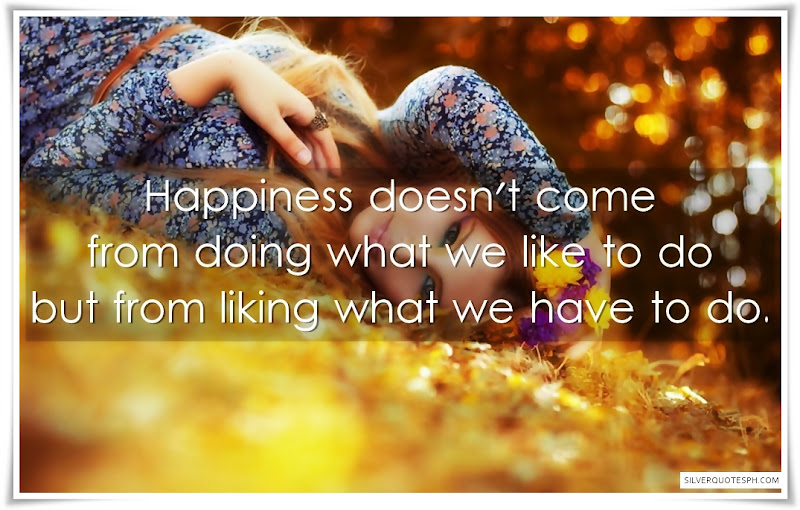 Happiness doesn't come from doing what we like to do but from liking what we have to do.