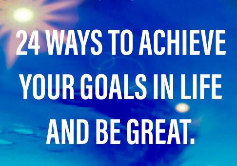 24 WAYS TO ACHIEVE YOUR GOALS IN LIFE AND BE GREAT.