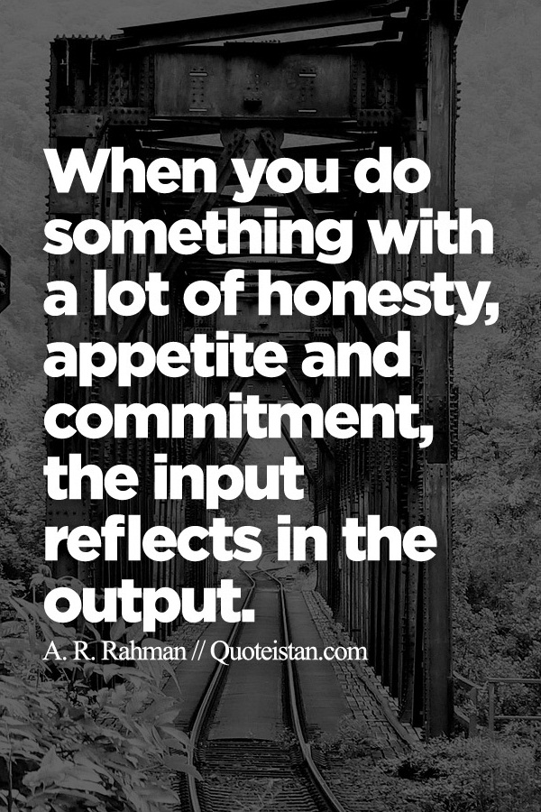 When you do something with a lot of honesty, appetite and commitment, the input reflects in the output.