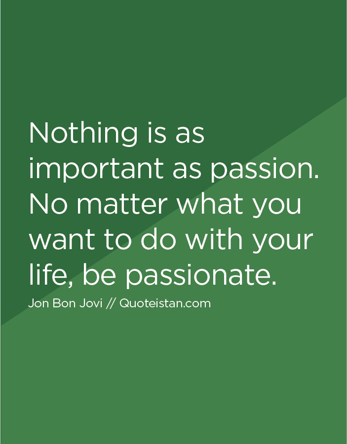 Nothing is as important as passion. No matter what you want to do with your life, be passionate.
