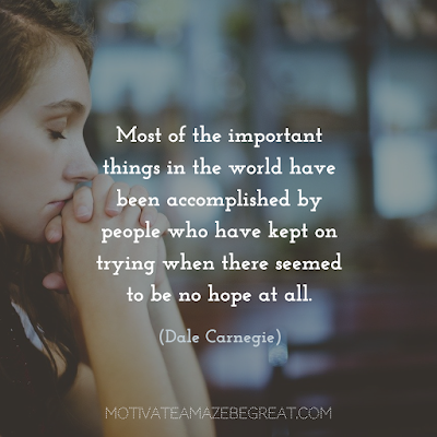 Never Quit Quotes: “Most of the important things in the world have been accomplished by people who have kept on trying when there seemed to be no hope at all.” ― Dale Carnegie