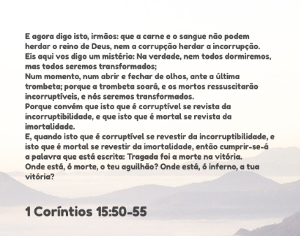 "50 E agora digo isto, irmãos: que a carne e o sangue não podem herdar o reino de Deus, nem a corrupção herdar a incorrupção.  51 Eis aqui vos digo um mistério: Na verdade, nem todos dormiremos, mas todos seremos transformados;  52 Num momento, num abrir e fechar de olhos, ante a última trombeta; porque a trombeta soará, e os mortos ressuscitarão incorruptíveis, e nós seremos transformados.  53 Porque convém que isto que é corruptível se revista da incorruptibilidade, e que isto que é mortal se revista da imortalidade.  54 E, quando isto que é corruptível se revestir da incorruptibilidade, e isto que é mortal se revestir da imortalidade, então cumprir-se-á a palavra que está escrita: Tragada foi a morte na vitória.  55 Onde está, ó morte, o teu aguilhão? Onde está, ó inferno, a tua vitória?"