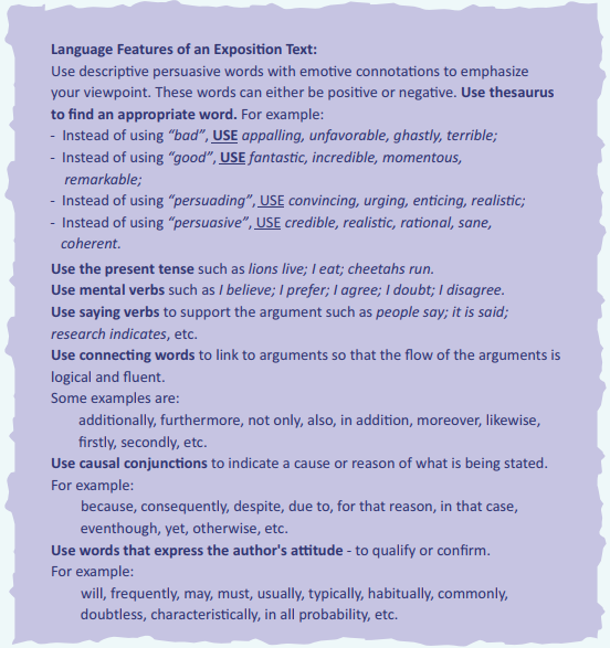 Language Features of an Exposition Text: Use descriptive persuasive words with emotive connotations to emphasize your viewpoint. These words can either be positive or negative. Use thesaurus to find an appropriate word. For example: - Instead of using"bad”, USE appalling,unfavorable,ghastly, terrible; - Instead of using"good". USE fantastic, incredible, momentous, remarkable; - instead of using"persuading”. USE convincing,urging, enticing, realistic; - Instead of using"persuasive", USE credible, realistic,rational, sane, coherent. Use the present tense such as Hans live; ieat; cheetahs run. Use mental verbs such as I believe; I prefer; t agree; I doubt; I disagree. Use saying verbs to support the argument such as people say; it is said; research indicates, etc. Use connecting words to link to arguments so that the flow of the arguments is logical and fluent. Some examples are: additionally, furthermore, not only, also,in addition, moreover, likewise, firstly, secondly, etc. Use causal conjunctions to indicate a cause or reason of what is being stated. For example: because, consequently, despite, due to, for that reason, in that case, eventhough, yet, otherwise, etc. Use words that express the author' s attitude - to qualify or confirm. For example: will, frequently, may, must, usually, typically, habitually, commonly, doubtless, characteristically, in all probability, etc.