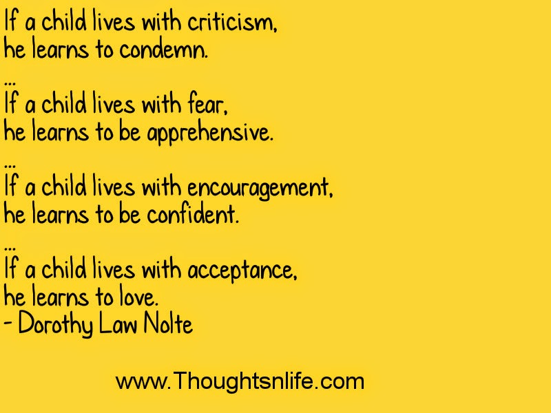 If a child lives with criticism, he learns to condemn. ... If a child lives with fear, he learns to be apprehensive. ... If a child lives with encouragement, he learns to be confident. ... If a child lives with acceptance, he learns to love. - Dorothy Law Nolte thoughtsnlife.com