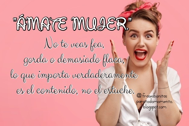 ÁMATE MUJER.  No te veas fea, gorda o demasiado flaca, lo que importa verdaderamente es el contenido, no el estuche.