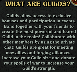 Guilds allow access to exclusive bonuses and participation in events.  Band together with your friends to create the most powerful and feared Guild in the realm!  Collaborate with other members by using the private chat!  Guilds are great for meeting new allies and forging alliances.  Increase your Guild size and donate your spoils of war to increase your Guild's strength.