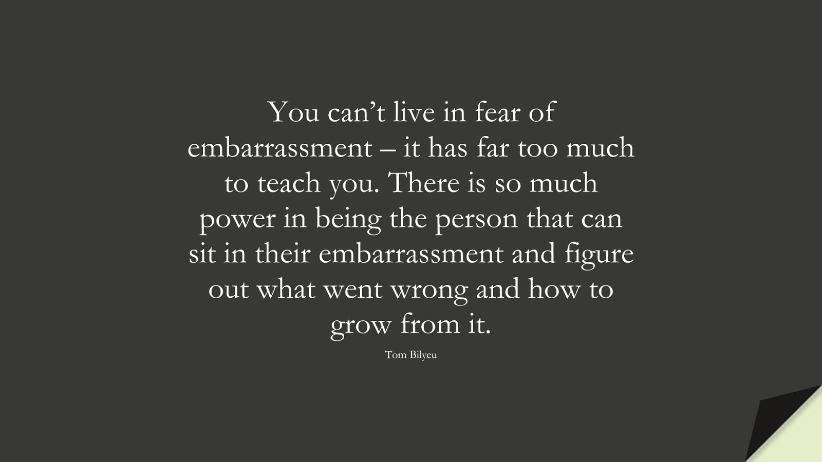 You can’t live in fear of embarrassment – it has far too much to teach you. There is so much power in being the person that can sit in their embarrassment and figure out what went wrong and how to grow from it. (Tom Bilyeu);  #FearQuotes