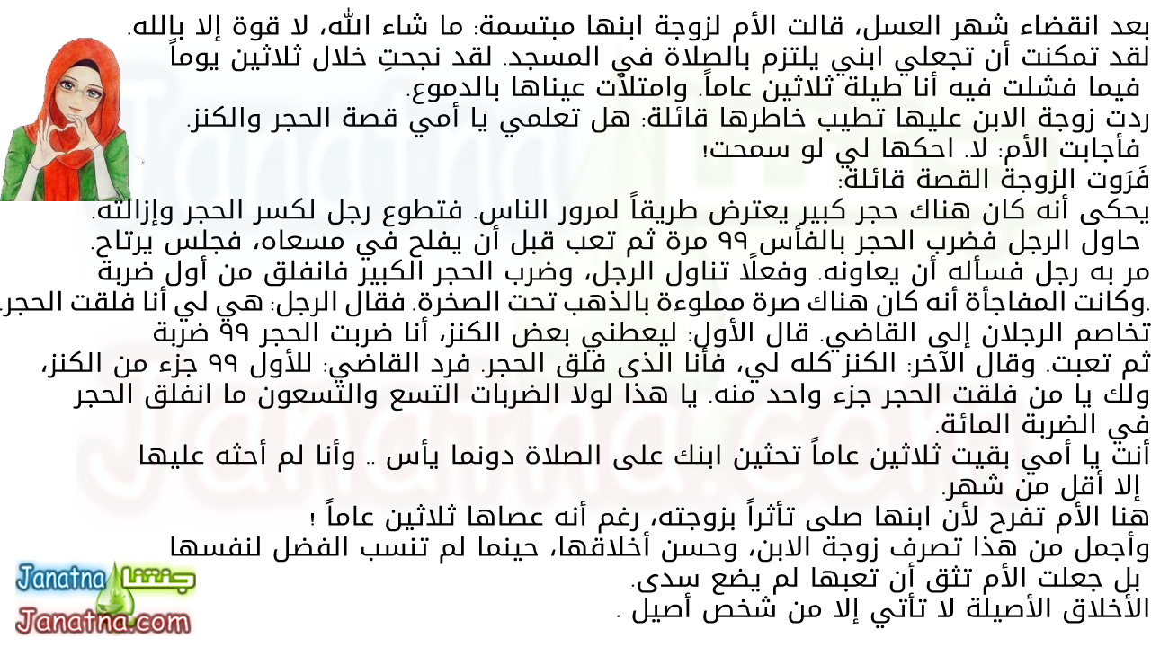 بعد انقضاء شهر العسل، قالت الأم لزوجة ابنها مبتسمة: ما شاء الله، لا قوة إلا بالله. لقد تمكنت أن تجعلي ابني يلتزم بالصلاة في المسجد. لقد نجحتِ خلال ثلاثين يوماً فيما فشلت فيه أنا طيلة ثلاثين عاماً. وامتلأت عيناها بالدموع. ردت زوجة الابن عليها تطيب خاطرها قائلة: هل تعلمي يا أمي قصة الحجر والكنز. فأجابت الأم: لا. احكها لي لو سمحت! فَرَوت الزوجة القصة قائلة: يحكى أنه كان هناك حجر كبير يعترض طريقاً لمرور الناس. فتطوع رجل لكسر الحجر وإزالته. حاول الرجل فضرب الحجر بالفأس 99 مرة ثم تعب قبل أن يفلح في مسعاه، فجلس يرتاح. مر به رجل فسأله أن يعاونه. وفعلاً تناول الرجل، وضرب الحجر الكبير فانفلق من أول ضربة .وكانت المفاجأة أنه كان هناك صرة مملوءة بالذهب تحت الصخرة. فقال الرجل: هي لي أنا فلقت الحجر. تخاصم الرجلان إلى القاضي. قال الأول: ليعطني بعض الكنز، أنا ضربت الحجر 99 ضربة ثم تعبت. وقال الآخر: الكنز كله لي، فأنا الذى فلق الحجر. فرد القاضي: للأول 99 جزء من الكنز، ولك يا من فلقت الحجر جزء واحد منه. يا هذا لولا الضربات التسع والتسعون ما انفلق الحجر في الضربة المائة. أنت يا أمي بقيت ثلاثين عاماً تحثين ابنك على الصلاة دونما يأس .. وأنا لم أحثه عليها إلا أقل من شهر. هنا الأم تفرح لأن ابنها صلى تأثراً بزوجته، رغم أنه عصاها ثلاثين عاماً ! وأجمل من هذا تصرف زوجة الابن، وحسن أخلاقها، حينما لم تنسب الفضل لنفسها بل جعلت الأم تثق أن تعبها لم يضع سدى. الأخلاق الأصيلة لا تأتي إلا من شخص أصيل .