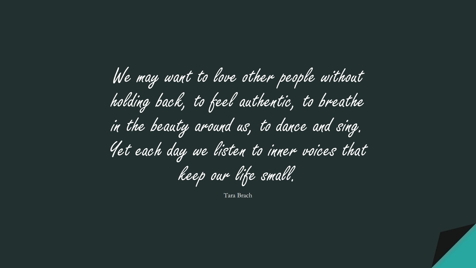 We may want to love other people without holding back, to feel authentic, to breathe in the beauty around us, to dance and sing. Yet each day we listen to inner voices that keep our life small. (Tara Brach);  #LoveQuotes