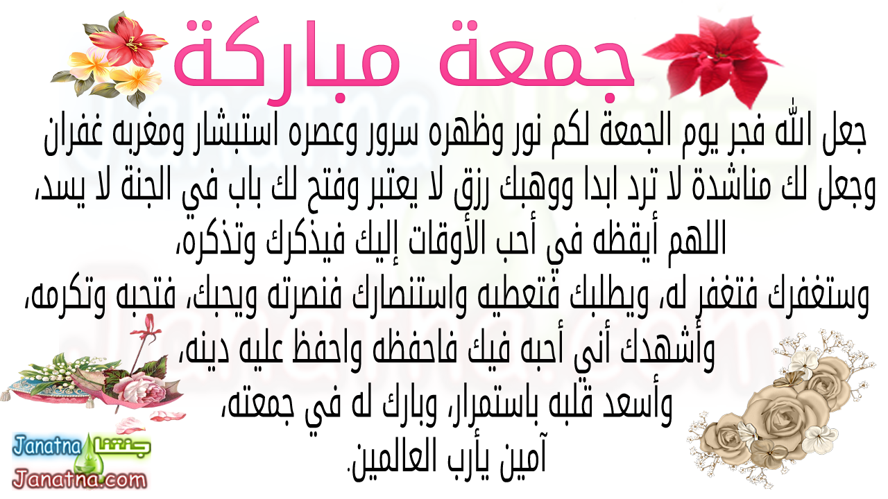 جعل الله فجر يوم الجمعة لكم نور وظهره سرور وعصره استبشار ومغربه غفران وجعل لك مناشدة لا ترد ابدا ووهبك رزق لا يعتبر وفتح لك باب في الجنة لا يسد، اللهم أيقظه في أحب الأوقات إليك فيذكرك وتذكره، وستغفرك فتغفر له، ويطلبك فتعطيه واستنصارك فنصرته ويحبك، فتحبه وتكرمه، وأشهدك أني أحبه فيك فاحفظه واحفظ عليه دينه، وأسعد قلبه باستمرار، وبارك له في جمعته، آمين يأرب العالمين.