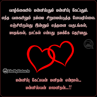 வாழ்க்கையில் மன்னிப்பதும் மன்னிப்பு கேட்பதும். எந்த வகையிலும் நம்மை சிறுமைப்படுத்த போவதில்லை. எஞ்சியிருப்பது இன்னும் எத்தனை வருடங்கள், மாதங்கள், நாட்கள் என்பது நமக்கே தெரியாது. மன்னிப்பு கேட்பவன் மனிதன் என்றால்... மன்னிப்பவன் மாமனிதன்...!!