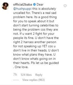 2face wrote; “Dear @hushpuppi this is absolutely uncalled for. There’s a real sad problem here. Its a good thing for you to speak about it but don’t start turning celebrities to being the problem cos they are not. If u want 2 fight for your people its fine.”  “U don’t have the right 2 harass another person for not speaking up YET cos u don’t live in their heads. U don’t know what plans they have. U don’t know whats going on in their hearts. Pls let us be guided . One love.”