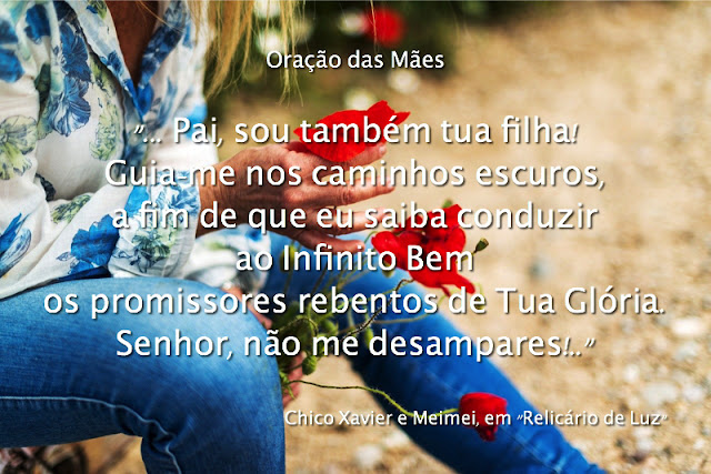 "Senhor:  Abriste-me o próprio seio e confiaste-me os filhos do teu amor.  Não me deixes sozinha na estrada a percorrer.  Nas horas de alegria, dá-me temperança.  Nos dias de sofrimento, sê minha força.  Ajuda-me a governar o coração para que meu sentimento não mutile as asas dos anjos tenros que me deste; e adoça-me o raciocínio para que a minha devoção afetiva não se converta em severidade arrasadora.  Defende-me contra o egoísmo para que a minha ternura não se transforme em prisão daqueles que asilaste em meus braços.  Ensina-me a corrigir com amor, para que eu não possa trair o mandato de abnegação que depuseste em meu Espírito.  Nos minutos difíceis, inclina-me à renúncia com que devo iluminar o trilho daqueles que me cercam.  Senhor, auxilia-me a tudo dar sem nada receber.  Mostra-me os horizontes eternos de Tua Graça, para que os desejos da carne não me encarcerem nas sombras.  Pai, sou também tua filha!  Guia-me nos caminhos escuros, a fim de que eu saiba conduzir ao Infinito Bem os promissores rebentos de Tua Glória.  Senhor, não me desampares!  Quando a Tua Sabedoria exigir o depósito de bênçãos com que me adornaste a estrada por empréstimo sublime, dá-me o necessário desapego para que eu te restitua as jóias vivas de meu coração, com serenidade e alegria; e quando a vida me impuser, em Teu Nome, o desprendimento e a solidão, reaquece minh'alma ao calor de Teu Carinho Celeste para que eu venere a Tua Vontade para sempre.  Assim seja."    Francisco Cândido Xavier e Meimei, em "Relicário de Luz"