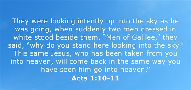  They were looking intently up into the sky as he was going, when suddenly two men dressed in white stood beside them. “Men of Galilee,” they said, “why do you stand here looking into the sky? This same Jesus, who has been taken from you into heaven, will come back in the same way you have seen him go into heaven.”