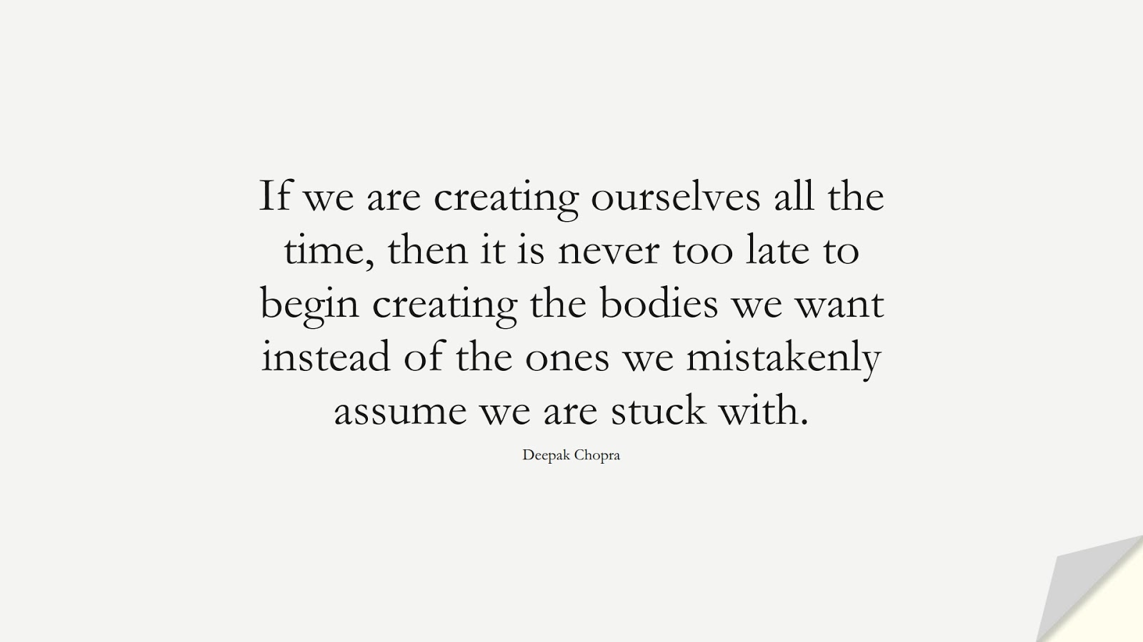 If we are creating ourselves all the time, then it is never too late to begin creating the bodies we want instead of the ones we mistakenly assume we are stuck with. (Deepak Chopra);  #HealthQuotes