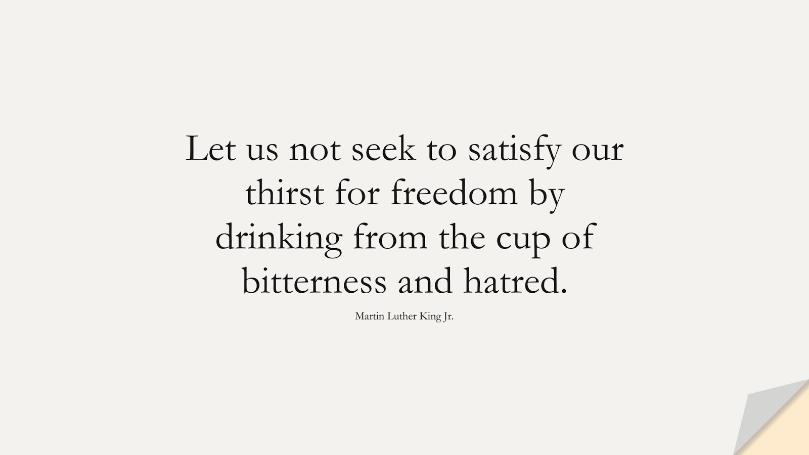 Let us not seek to satisfy our thirst for freedom by drinking from the cup of bitterness and hatred. (Martin Luther King Jr.);  #MartinLutherKingJrQuotes
