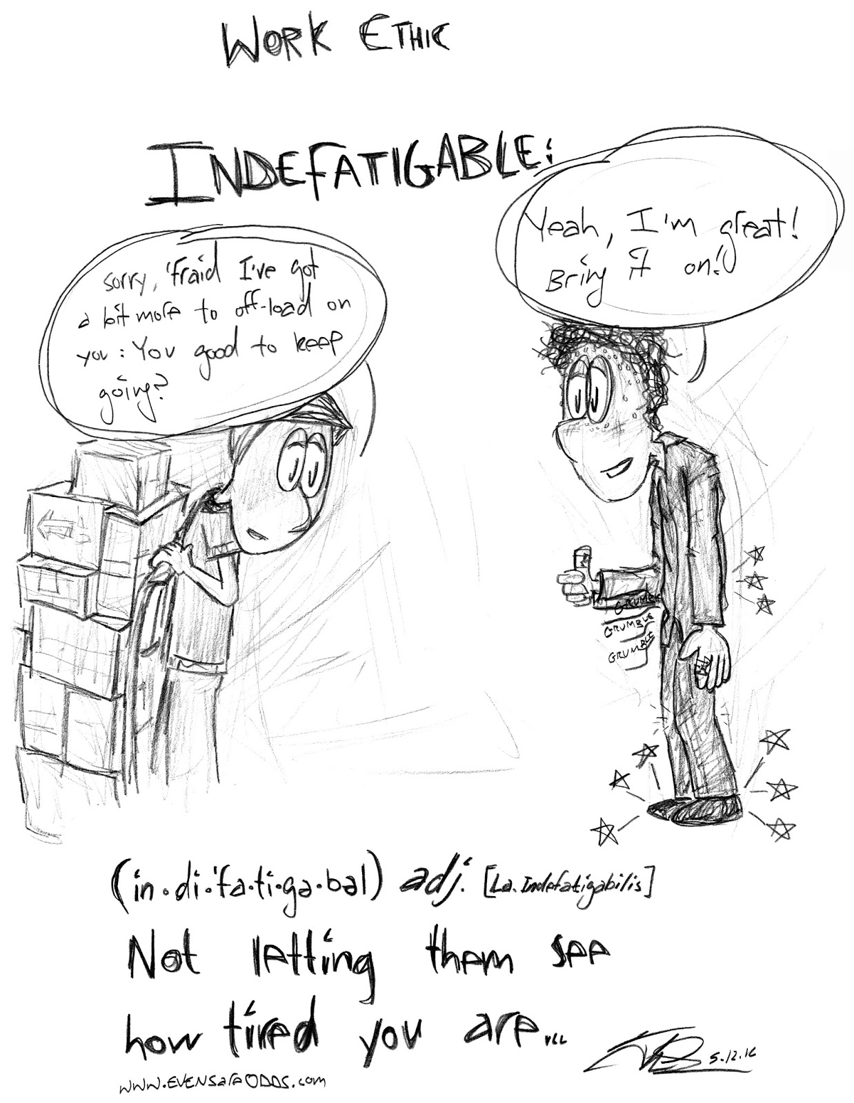 "INDEFATIGABLE: (in.di.'fa.ti.ge.bel) adj. [La. Indefatigabilis] Not letting them see how tired you are..." *Mark carting a large, unruly cart of boxes up to Teddy, smiling, but with lots of cartoony aches radiating, a grumbling stomach, etc.*  MARK: "Sorry, 'fraid I've got a bit more to off-load on you: You good to keep going?"  TEDDY: "Yeah, I'm great! Bring it on!"