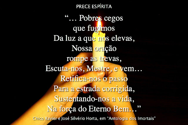 "Louvado sejas, Senhor,  Na glória do Lar Celeste,  Pelos bens que nos trouxeste,  No Evangelho redentor.  Na tarefa renovada  Que o teu olhar nos consente,  De espírito reverente,  Clamamos por teu amor.    Pobres cegos que fugimos  Da luz a que nos elevas,  Nossa oração rompe as trevas,  Escuta-nos, Mestre, e vem…  Retifica-nos o passo  Para a estrada corrigida,  Sustentando-nos a vida,  Na força do Eterno Bem.    Dá-nos, Jesus, tua bênção,  Que nos consola e levanta…  Que a tua doutrina santa  Vibre pura e viva em nós!  Faze, Senhor, que nós todos,  Na caminhada incessante,  Cada dia, cada instante,  Possamos ouvir-te a voz.    Ampara-nos a esperança,  Socorre-nos a pobreza,  Liberta nossa alma presa  Do erro e da imperfeição!…  Mestre excelso da verdade,  Hoje e sempre, em toda parte,  Ensina-nos a guardar-te,  No templo do coração."    Francisco C. Xavier e Monsenhor Horta, em "Antologia dos Imortais"(1ª Parte)